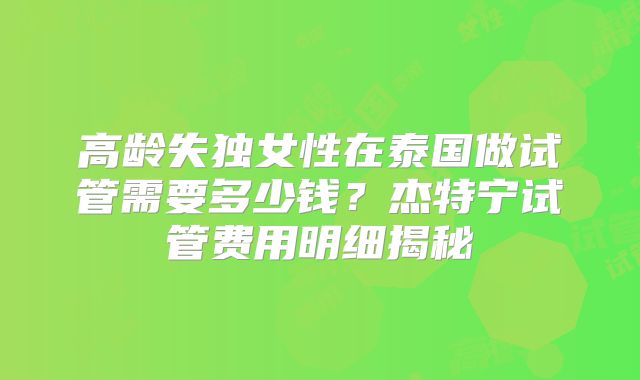 高龄失独女性在泰国做试管需要多少钱？杰特宁试管费用明细揭秘