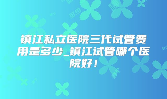 镇江私立医院三代试管费用是多少_镇江试管哪个医院好！
