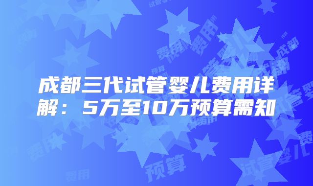 成都三代试管婴儿费用详解:5万至10万预算需知