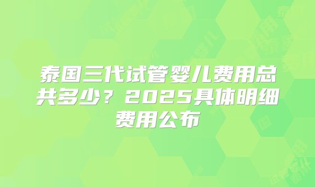 泰国三代试管婴儿费用总共多少?2025具体明细费用公布