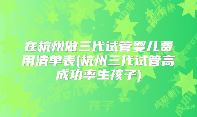 在杭州做三代试管婴儿费用清单表(杭州三代试管高成功率生孩子)