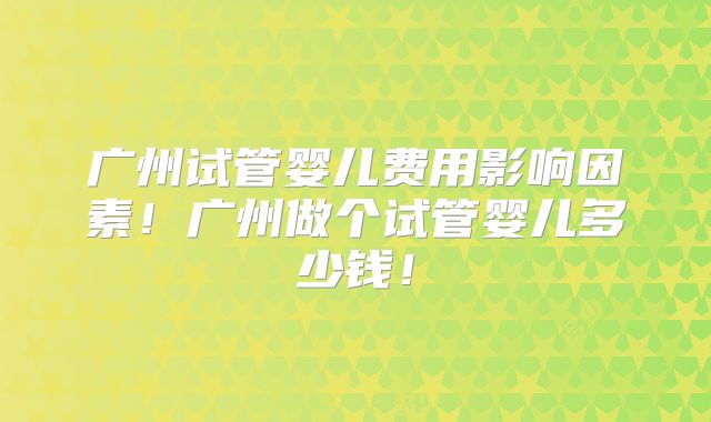 广州试管婴儿费用影响因素!广州做个试管婴儿多少钱!