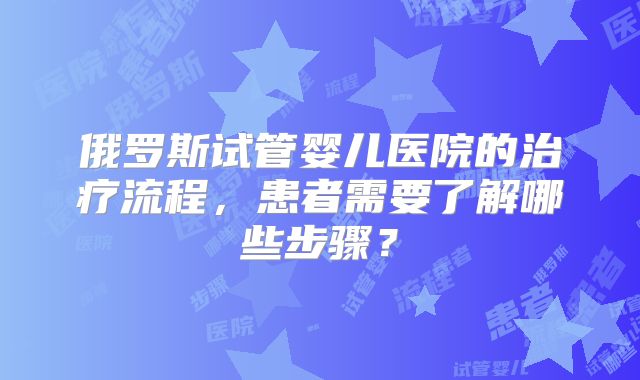 俄罗斯试管婴儿医院的治疗流程，患者需要了解哪些步骤？