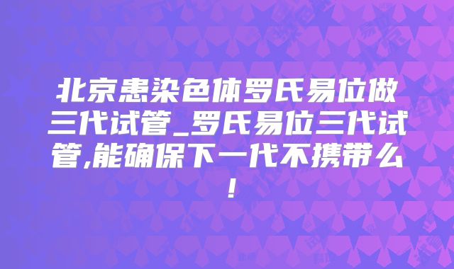 北京患染色体罗氏易位做三代试管_罗氏易位三代试管,能确保下一代不携带么!