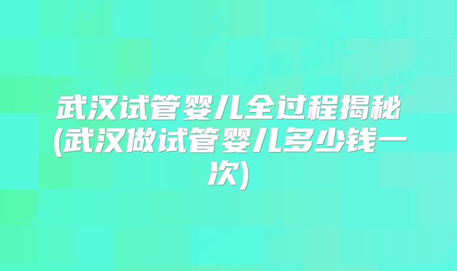 武汉试管婴儿全过程揭秘(武汉做试管婴儿多少钱一次)
