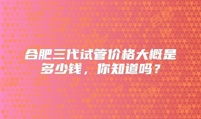 合肥三代试管价格大概是多少钱,你知道吗?