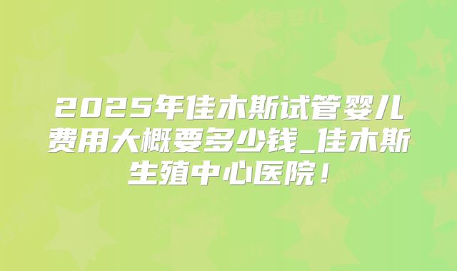 2025年佳木斯试管婴儿费用大概要多少钱_佳木斯生殖中心医院！