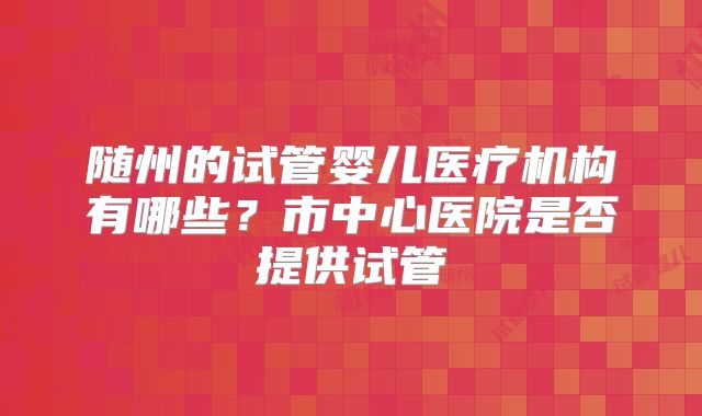 随州的试管婴儿医疗机构有哪些?市中心医院是否提供试管