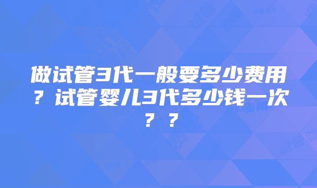 做试管3代一般要多少费用?试管婴儿3代多少钱一次??