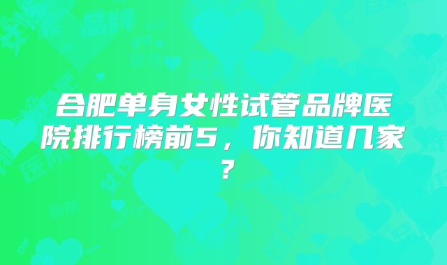 合肥单身女性试管品牌医院排行榜前5,你知道几家?