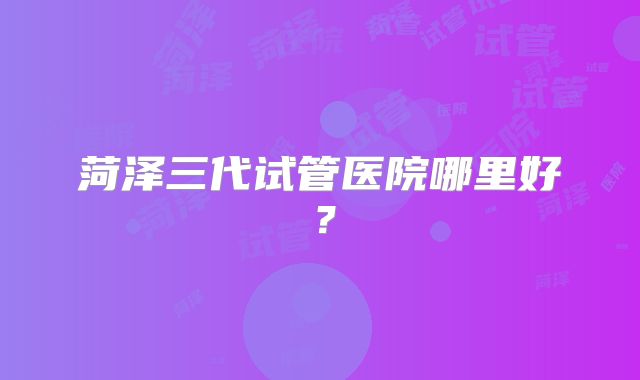 菏泽三代试管医院哪里好?