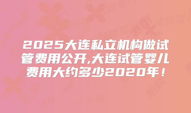 2025大连私立机构做试管费用公开,大连试管婴儿费用大约多少2020年！