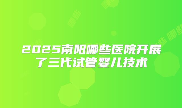 2025南阳哪些医院开展了三代试管婴儿技术