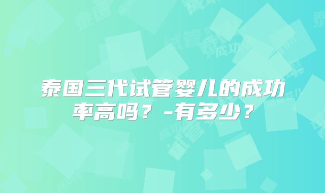 泰国三代试管婴儿的成功率高吗?-有多少?