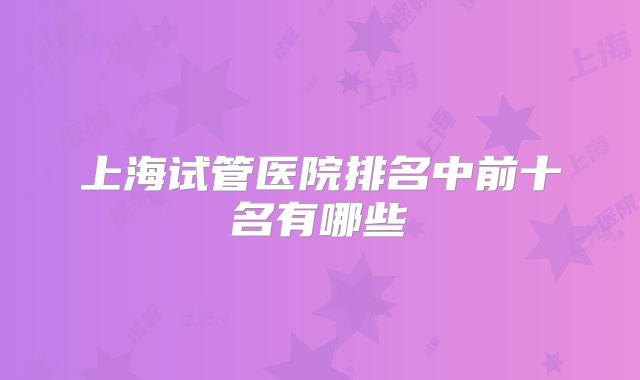 上海试管医院排名中前十名有哪些