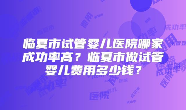 临夏市试管婴儿医院哪家成功率高？临夏市做试管婴儿费用多少钱？