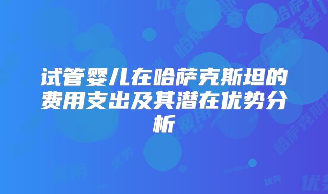 试管婴儿在哈萨克斯坦的费用支出及其潜在优势分析