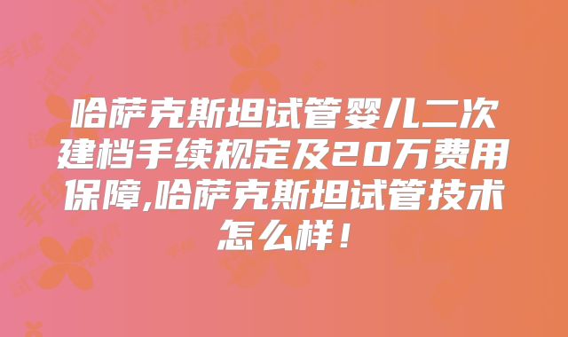 哈萨克斯坦试管婴儿二次建档手续规定及20万费用保障,哈萨克斯坦试管技术怎么样!