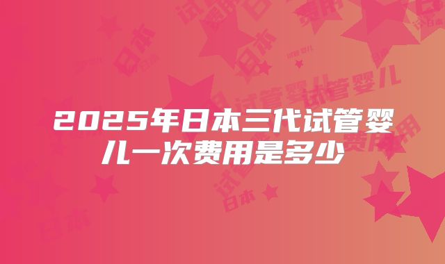 2025年日本三代试管婴儿一次费用是多少