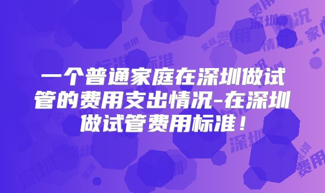 一个普通家庭在深圳做试管的费用支出情况-在深圳做试管费用标准!