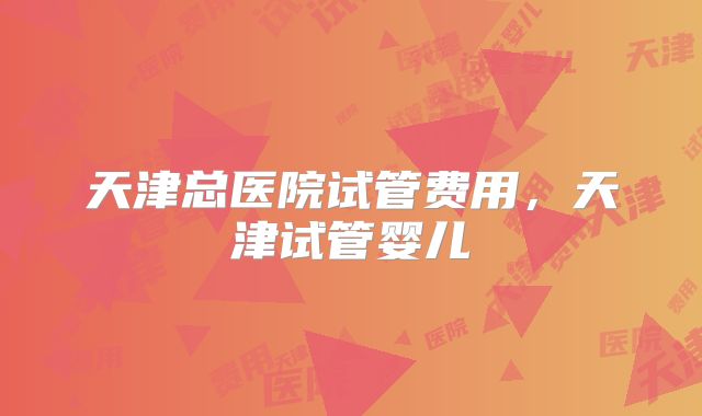 天津总医院试管费用，天津试管婴儿