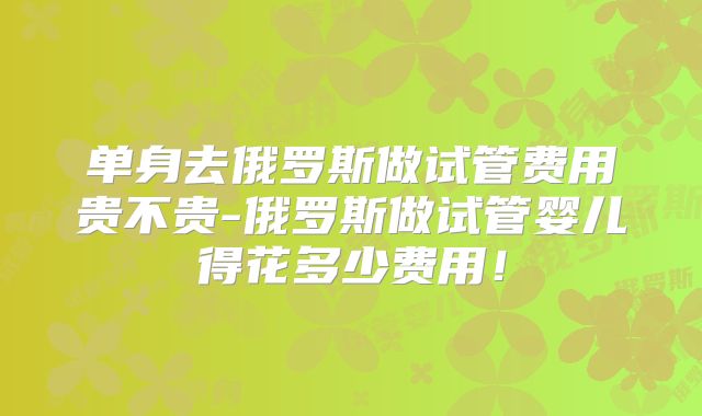 单身去俄罗斯做试管费用贵不贵-俄罗斯做试管婴儿得花多少费用!