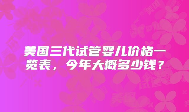 美国三代试管婴儿价格一览表,今年大概多少钱?