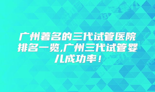 广州著名的三代试管医院排名一览,广州三代试管婴儿成功率!