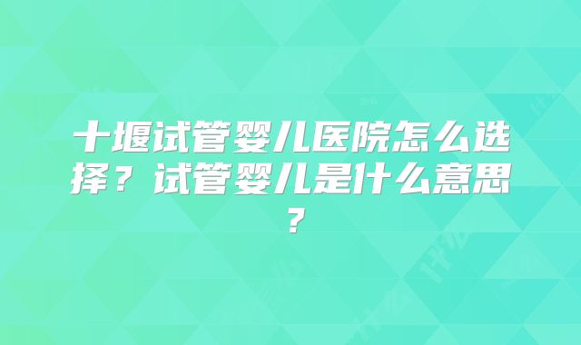 十堰试管婴儿医院怎么选择？试管婴儿是什么意思？