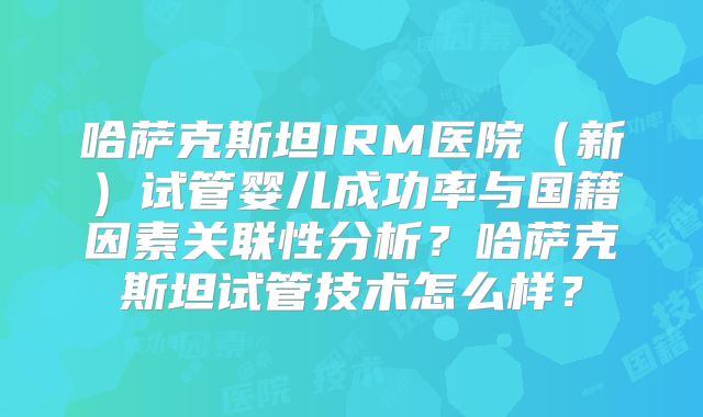 哈萨克斯坦IRM医院（新）试管婴儿成功率与国籍因素关联性分析？哈萨克斯坦试管技术怎么样？