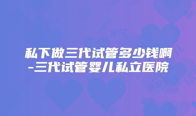私下做三代试管多少钱啊-三代试管婴儿私立医院
