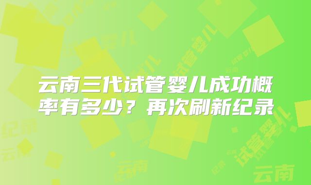 云南三代试管婴儿成功概率有多少？再次刷新纪录