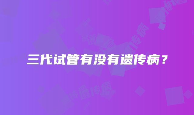 三代试管有没有遗传病?