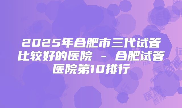 2025年合肥市三代试管比较好的医院 - 合肥试管医院第10排行