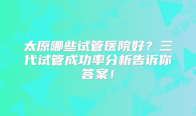 太原哪些试管医院好？三代试管成功率分析告诉你答案！