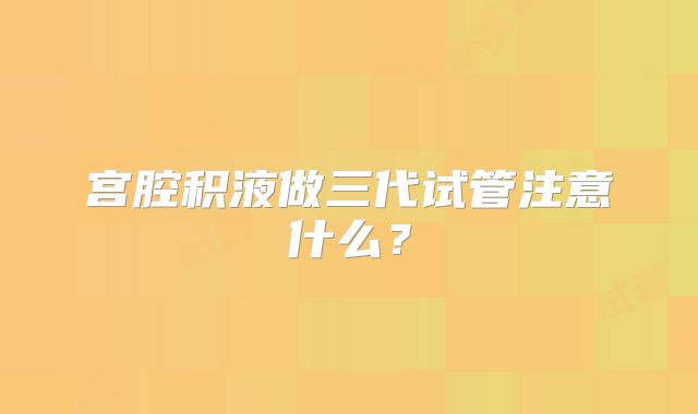宫腔积液做三代试管注意什么?