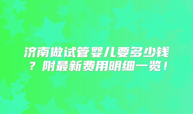 济南做试管婴儿要多少钱？附最新费用明细一览！