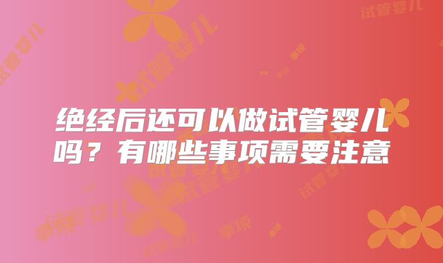 绝经后还可以做试管婴儿吗？有哪些事项需要注意