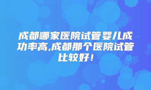 成都哪家医院试管婴儿成功率高,成都那个医院试管比较好！