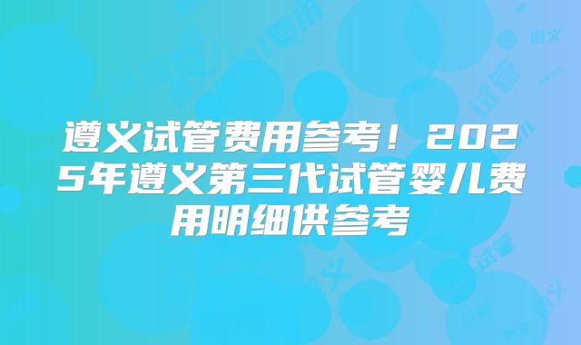 遵义试管费用参考!2025年遵义第三代试管婴儿费用明细供参考