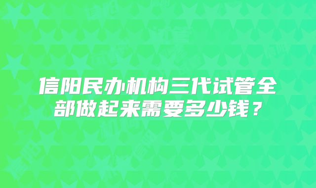 信阳民办机构三代试管全部做起来需要多少钱?