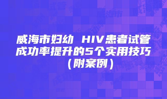 威海市妇幼 HIV患者试管成功率提升的5个实用技巧(附案例)