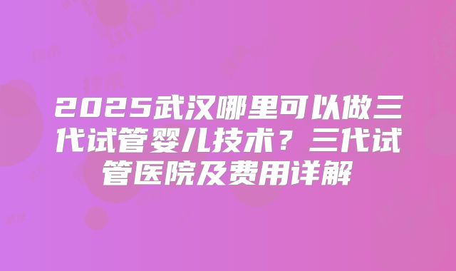 2025武汉哪里可以做三代试管婴儿技术?三代试管医院及费用详解