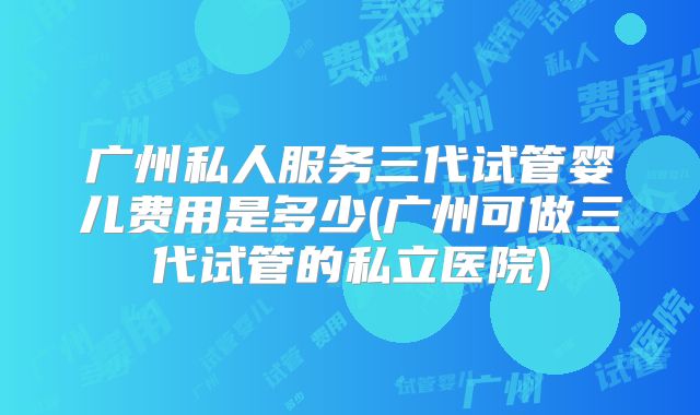 广州私人服务三代试管婴儿费用是多少(广州可做三代试管的私立医院)