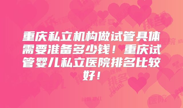 重庆私立机构做试管具体需要准备多少钱！重庆试管婴儿私立医院排名比较好！