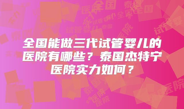 全国能做三代试管婴儿的医院有哪些？泰国杰特宁医院实力如何？