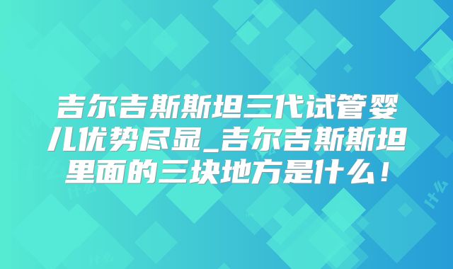 吉尔吉斯斯坦三代试管婴儿优势尽显_吉尔吉斯斯坦里面的三块地方是什么！