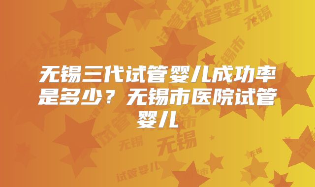 无锡三代试管婴儿成功率是多少？无锡市医院试管婴儿