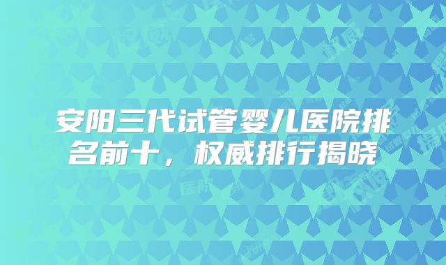 安阳三代试管婴儿医院排名前十,权威排行揭晓
