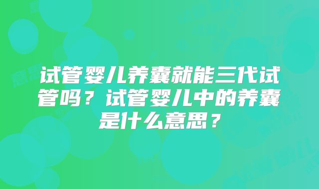 试管婴儿养囊就能三代试管吗？试管婴儿中的养囊是什么意思？